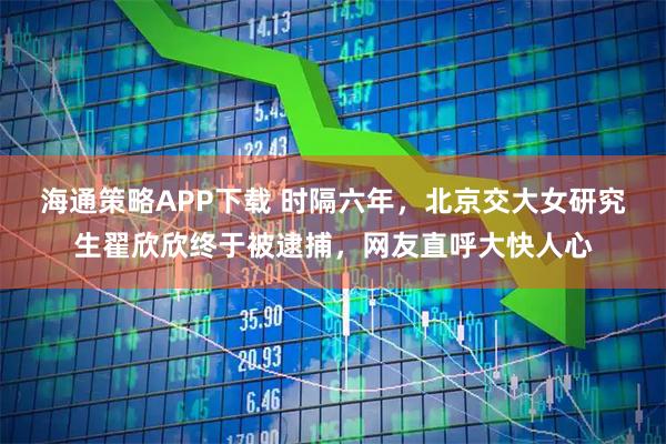 海通策略APP下载 时隔六年，北京交大女研究生翟欣欣终于被逮捕，网友直呼大快人心