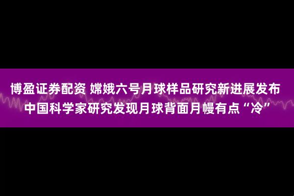 博盈证券配资 嫦娥六号月球样品研究新进展发布 中国科学家研究发现月球背面月幔有点“冷”