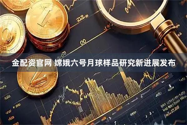 金配资官网 嫦娥六号月球样品研究新进展发布