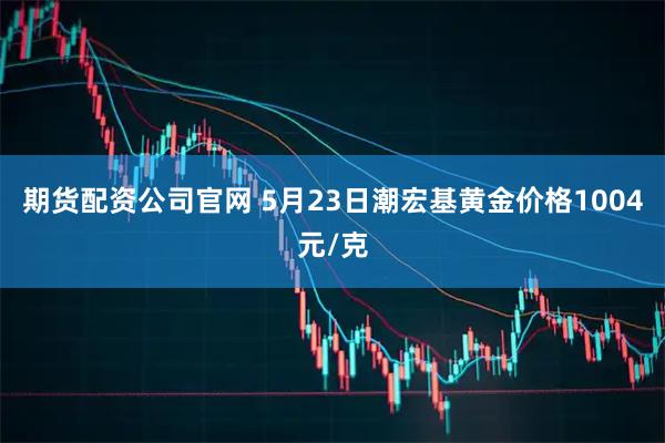 期货配资公司官网 5月23日潮宏基黄金价格1004元/克