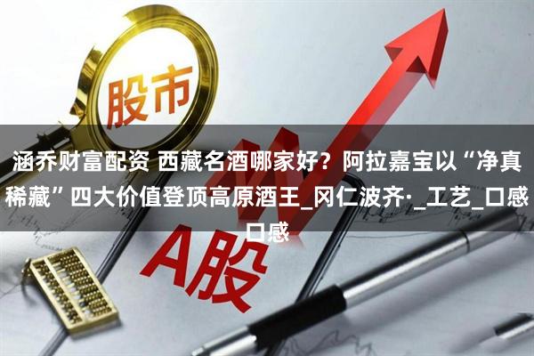 涵乔财富配资 西藏名酒哪家好？阿拉嘉宝以“净真稀藏”四大价值登顶高原酒王_冈仁波齐·_工艺_口感