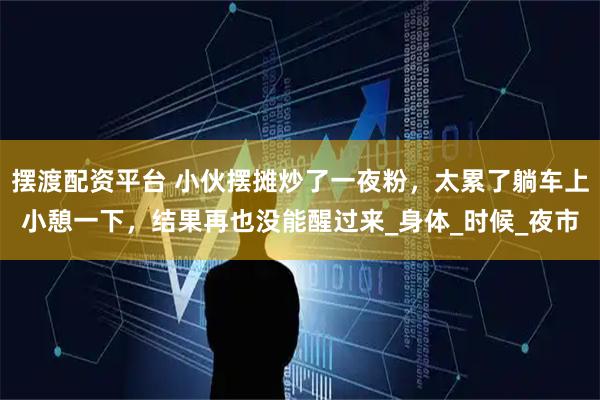 摆渡配资平台 小伙摆摊炒了一夜粉，太累了躺车上小憩一下，结果再也没能醒过来_身体_时候_夜市