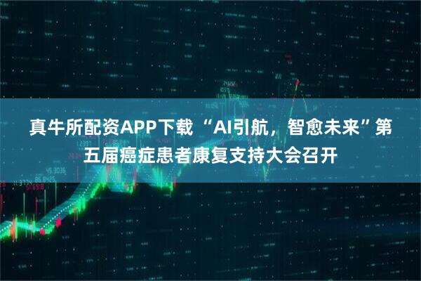 真牛所配资APP下载 “AI引航，智愈未来”第五届癌症患者康复支持大会召开