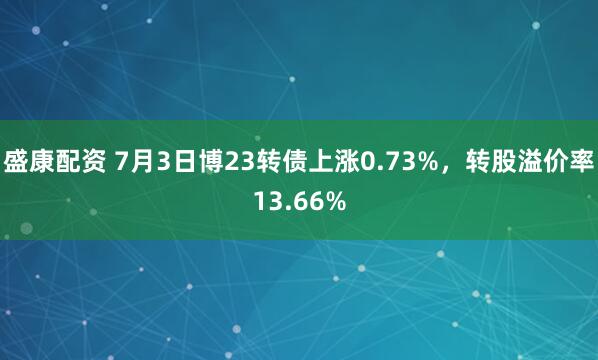 盛康配资 7月3日博23转债上涨0.73%，转股溢价率13.66%