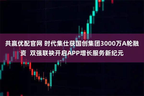 共赢优配官网 时代集仕获国创集团3000万A轮融资  双强联袂开启APP增长服务新纪元