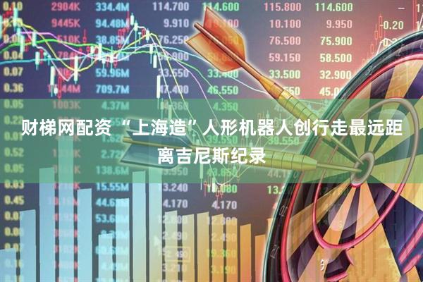 财梯网配资 “上海造”人形机器人创行走最远距离吉尼斯纪录