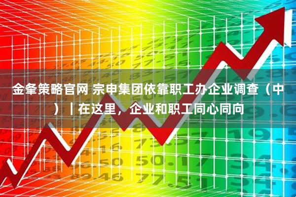 金夆策略官网 宗申集团依靠职工办企业调查（中）｜在这里，企业和职工同心同向