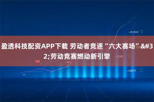盈透科技配资APP下载 劳动者竞逐“六大赛场” 劳动竞赛燃动新引擎