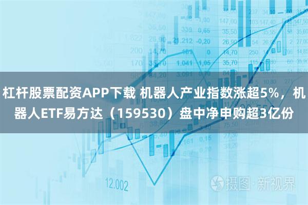 杠杆股票配资APP下载 机器人产业指数涨超5%，机器人ETF易方达（159530）盘中净申购超3亿份