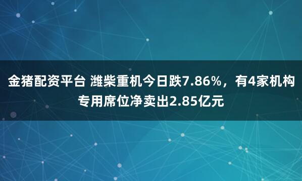 金猪配资平台 潍柴重机今日跌7.86%，有4家机构专用席位净卖出2.85亿元