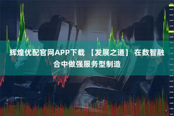 辉煌优配官网APP下载 【发展之道】 在数智融合中做强服务型制造