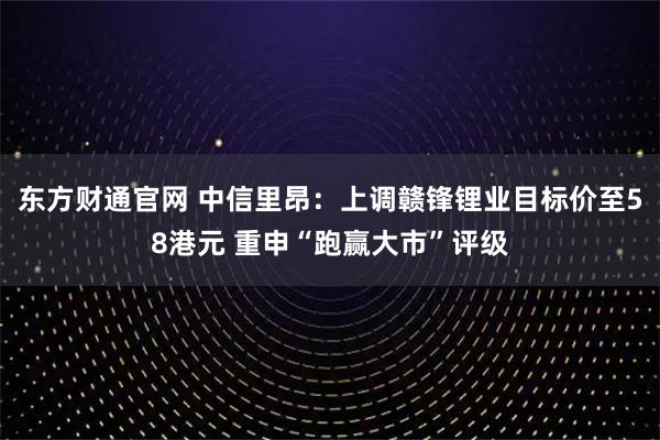 东方财通官网 中信里昂：上调赣锋锂业目标价至58港元 重申“跑赢大市”评级