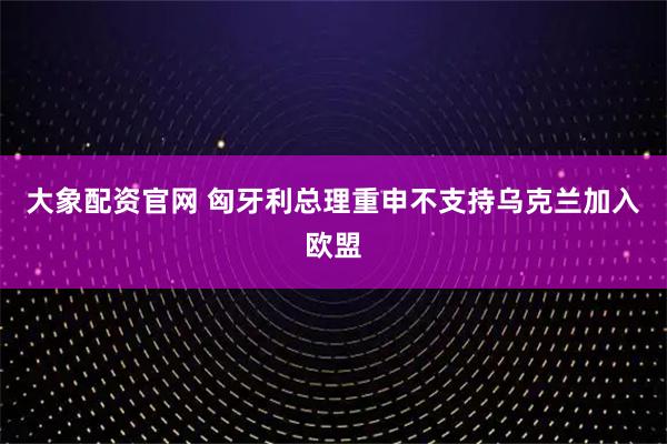 大象配资官网 匈牙利总理重申不支持乌克兰加入欧盟