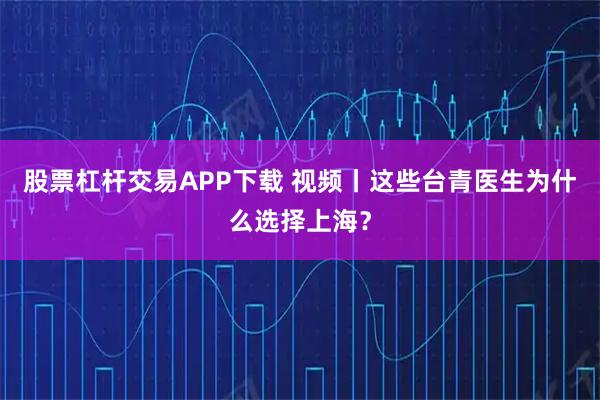 股票杠杆交易APP下载 视频丨这些台青医生为什么选择上海？