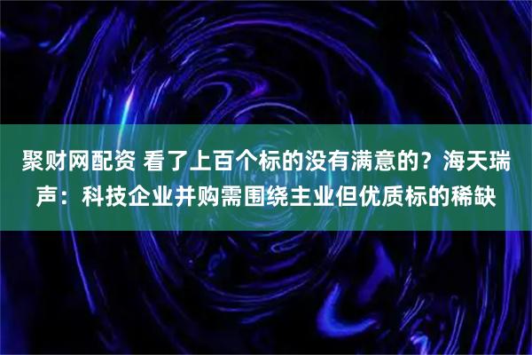 聚财网配资 看了上百个标的没有满意的？海天瑞声：科技企业并购需围绕主业但优质标的稀缺
