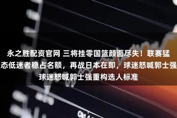 永之胜配资官网 三将挂零国篮颜面尽失！联赛猛人遭弃用，状态低迷者稳占名额，再战日本在即，球迷怒喊郭士强重构选人标准