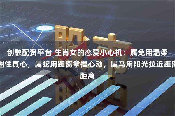 创融配资平台 生肖女的恋爱小心机：属兔用温柔圈住真心，属蛇用距离拿捏心动，属马用阳光拉近距离