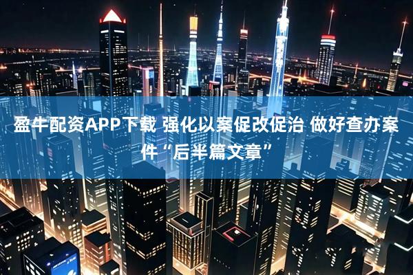 盈牛配资APP下载 强化以案促改促治 做好查办案件“后半篇文章”