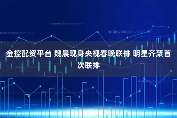 金控配资平台 魏晨现身央视春晚联排 明星齐聚首次联排