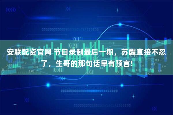 安联配资官网 节目录制最后一期，苏醒直接不忍了，生哥的那句话早有预言!