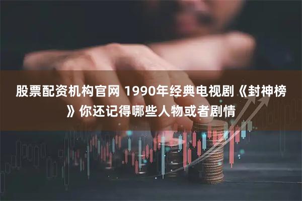 股票配资机构官网 1990年经典电视剧《封神榜》你还记得哪些人物或者剧情