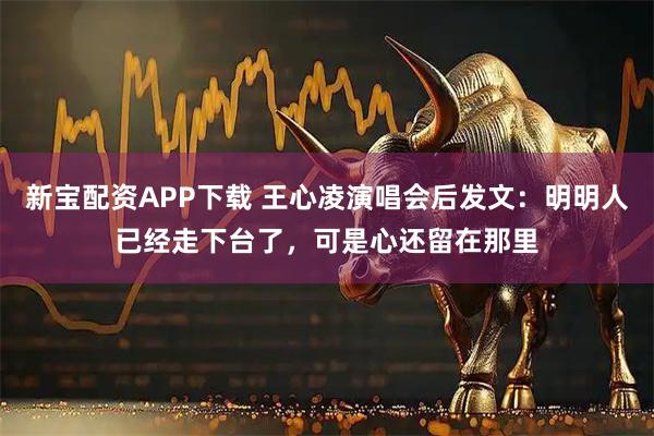 新宝配资APP下载 王心凌演唱会后发文：明明人已经走下台了，可是心还留在那里