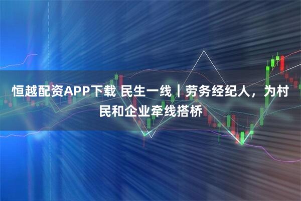 恒越配资APP下载 民生一线｜劳务经纪人，为村民和企业牵线搭桥