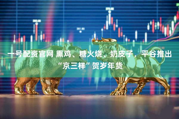 一号配资官网 熏鸡、糖火烧、奶皮子，平谷推出“京三样”贺岁年货