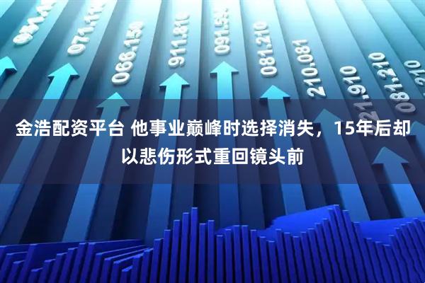 金浩配资平台 他事业巅峰时选择消失，15年后却以悲伤形式重回镜头前