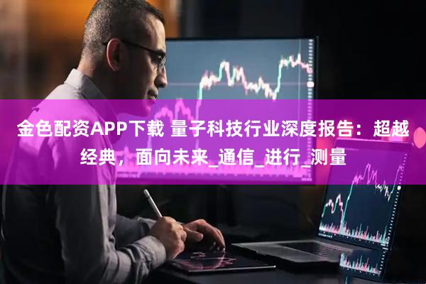 金色配资APP下载 量子科技行业深度报告：超越经典，面向未来_通信_进行_测量