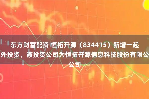 东方财富配资 恒拓开源（834415）新增一起对外投资，被投资公司为恒拓开源信息科技股份有限公司