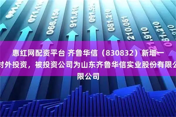 惠红网配资平台 齐鲁华信（830832）新增一起对外投资，被投资公司为山东齐鲁华信实业股份有限公司