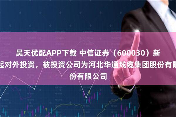 昊天优配APP下载 中信证券（600030）新增一起对外投资，被投资公司为河北华通线缆集团股份有限公司
