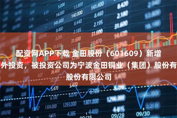 配资网APP下载 金田股份（601609）新增一起对外投资，被投资公司为宁波金田铜业（集团）股份有限公司