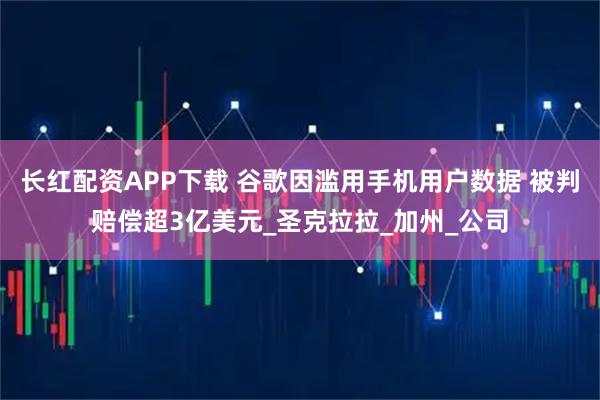 长红配资APP下载 谷歌因滥用手机用户数据 被判赔偿超3亿美元_圣克拉拉_加州_公司