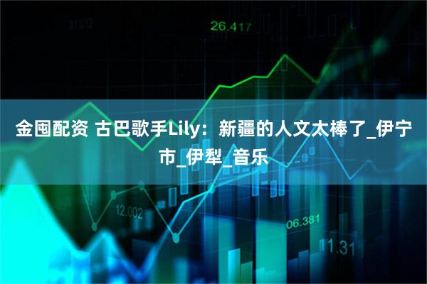 金囤配资 古巴歌手Lily：新疆的人文太棒了_伊宁市_伊犁_音乐