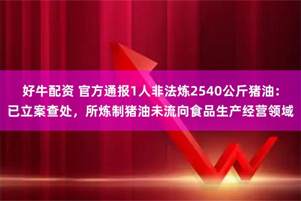 好牛配资 官方通报1人非法炼2540公斤猪油：已立案查处，所炼制猪油未流向食品生产经营领域