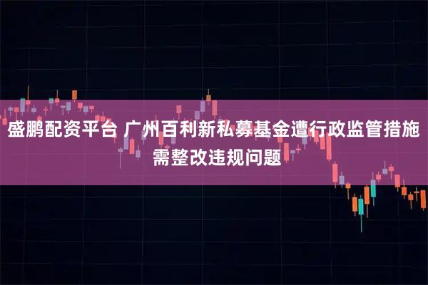 盛鹏配资平台 广州百利新私募基金遭行政监管措施 需整改违规问题