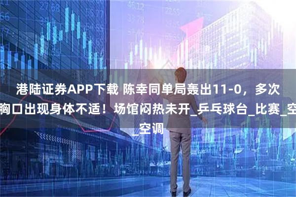 港陆证券APP下载 陈幸同单局轰出11-0，多次捂胸口出现身体不适！场馆闷热未开_乒乓球台_比赛_空调