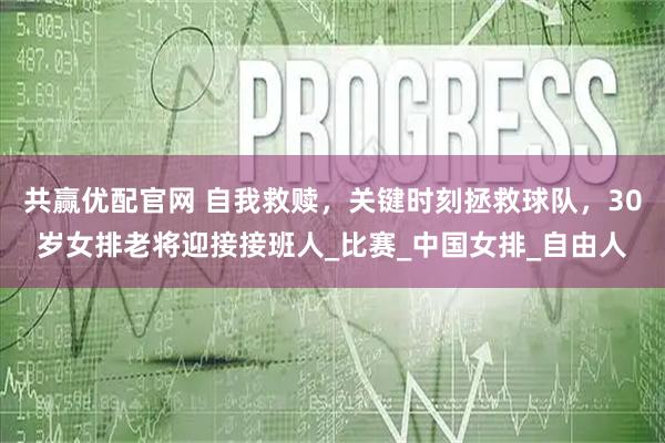 共赢优配官网 自我救赎，关键时刻拯救球队，30岁女排老将迎接接班人_比赛_中国女排_自由人