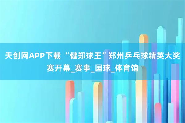 天创网APP下载 “健郑球王”郑州乒乓球精英大奖赛开幕_赛事_国球_体育馆