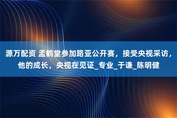 源万配资 孟鹤堂参加路亚公开赛，接受央视采访，他的成长，央视在见证_专业_于谦_陈明健