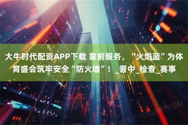 大牛时代配资APP下载 靠前服务，“火焰蓝”为体育盛会筑牢安全“防火墙”！_晋中_检查_赛事