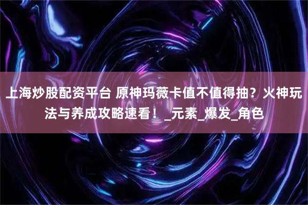 上海炒股配资平台 原神玛薇卡值不值得抽？火神玩法与养成攻略速看！_元素_爆发_角色