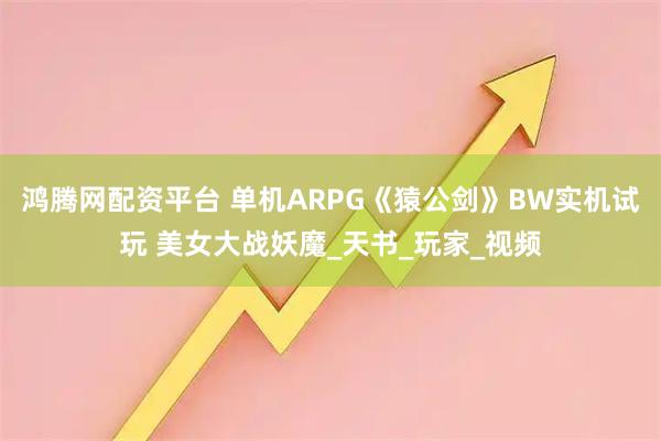 鸿腾网配资平台 单机ARPG《猿公剑》BW实机试玩 美女大战妖魔_天书_玩家_视频