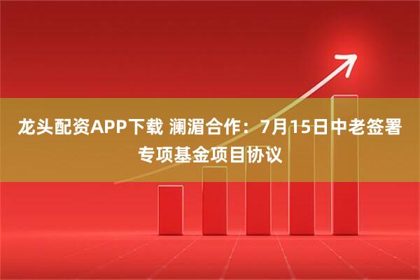 龙头配资APP下载 澜湄合作：7月15日中老签署专项基金项目协议