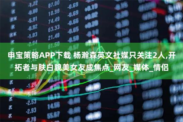 申宝策略APP下载 杨瀚森英文社媒只关注2人,开拓者与肤白貌美女友成焦点_网友_媒体_情侣