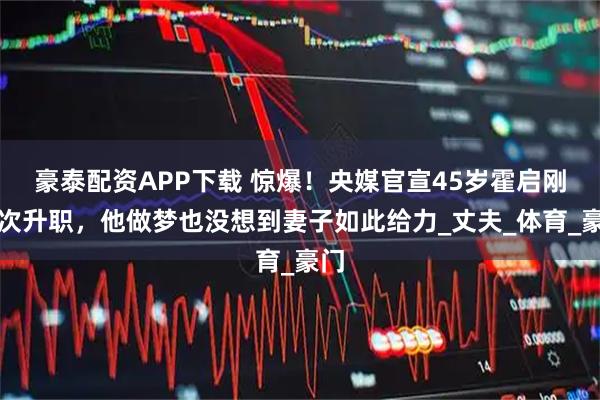 豪泰配资APP下载 惊爆！央媒官宣45岁霍启刚再次升职，他做梦也没想到妻子如此给力_丈夫_体育_豪门