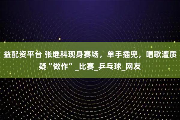 益配资平台 张继科现身赛场，单手插兜，唱歌遭质疑“做作”_比赛_乒乓球_网友