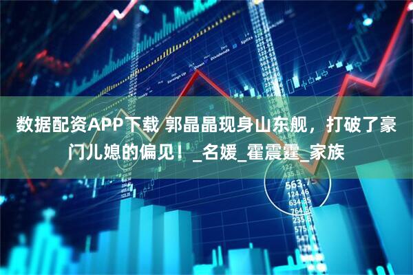 数据配资APP下载 郭晶晶现身山东舰，打破了豪门儿媳的偏见！_名媛_霍震霆_家族